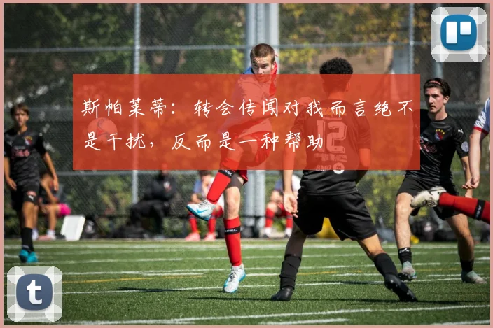 斯帕莱蒂：转会传闻对我而言绝不是干扰，反而是一种帮助