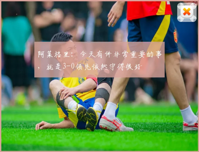 阿莱格里：今天有件非常重要的事，就是3-0领先依然守得很好