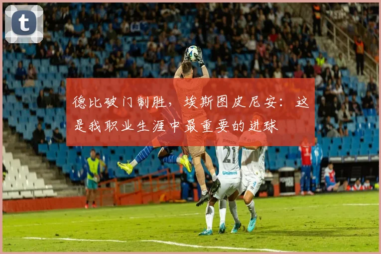 德比破门制胜，埃斯图皮尼安：这是我职业生涯中最重要的进球