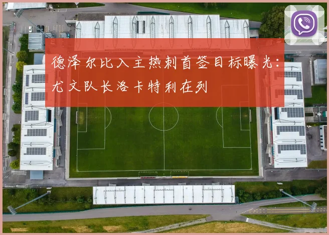 德泽尔比入主热刺首签目标曝光：尤文队长洛卡特利在列